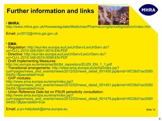 Further information and links
• MHRA:
http://www.mhra.gov.uk/Howweregulate/Medicines/Pharmacovigilancelegislation/index.htm
Email: pv2012@mhra.gsi.gov.uk

• EMA:
- Regulation: http://eur-lex.europa.eu/LexUriServ/LexUriServ.do?
uri=OJ:L:2010:348:0001:0016:EN:PDF
- Directive: http://eur-lex.europa.eu/LexUriServ/LexUriServ.do?
uri=OJ:L:2010:348:0074:0099:EN:PDF
- Draft Implementing Measures:
http://ec.europa.eu/enterprise/tbt/tbt_repository/EU29_EN_1_1.pdf
- Transitional arrangements: http://www.ema.europa.eu/ema/index.jsp?
curl=pages/news_and_events/news/2012/02/news_detail_001450.jsp&mid=WC0b01ac0580
04d5c1&jsenabled=true
- GVP modules:
http://www.ema.europa.eu/ema/index.jsp?
curl=pages/news_and_events/news/2012/02/news_detail_001451.jsp&mid=WC0b01ac0580
04d5c1&jsenabled=true
- Union Reference Date list on PSUR periodicity consultation:
http://www.ema.europa.eu/ema/index.jsp?
curl=pages/news_and_events/news/2012/03/news_detail_001479.jsp&mid=WC0b01ac0580
04d5c1]&jsenabled=true
Email: p-pv-helpdesk@ema.europa.eu                                                Slide 10


                                                                                             ©
 