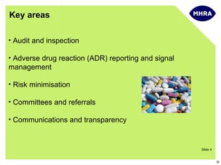 Key areas

• Audit and inspection

• Adverse drug reaction (ADR) reporting and signal
management

• Risk minimisation

• Committees and referrals

• Communications and transparency



                                                     Slide 4


                                                               ©
 