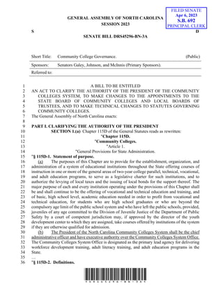 GENERAL ASSEMBLY OF NORTH CAROLINA
SESSION 2023
S D
SENATE BILL DRS45296-BN-3A
Short Title: Community College Governance. (Public)
Sponsors: Senators Galey, Johnson, and McInnis (Primary Sponsors).
Referred to:
*DRS45296-BN-3A*
A BILL TO BE ENTITLED
1
AN ACT TO CLARIFY THE AUTHORITY OF THE PRESIDENT OF THE COMMUNITY
2
COLLEGES SYSTEM, TO MAKE CHANGES TO THE APPOINTMENTS TO THE
3
STATE BOARD OF COMMUNITY COLLEGES AND LOCAL BOARDS OF
4
TRUSTEES, AND TO MAKE TECHNICAL CHANGES TO STATUTES GOVERNING
5
COMMUNITY COLLEGES.
6
The General Assembly of North Carolina enacts:
7
8
PART I. CLARIFYING THE AUTHORITY OF THE PRESIDENT
9
SECTION 1.(a) Chapter 115D of the General Statutes reads as rewritten:
10
"Chapter 115D.
11
"Community Colleges.
12
"Article 1.
13
"General Provisions for State Administration.
14
"§ 115D-1. Statement of purpose.
15
(a) The purposes of this Chapter are to provide for the establishment, organization, and
16
administration of a system of educational institutions throughout the State offering courses of
17
instruction in one or more of the general areas of two-year college parallel, technical, vocational,
18
and adult education programs, to serve as a legislative charter for such institutions, and to
19
authorize the levying of local taxes and the issuing of local bonds for the support thereof. The
20
major purpose of each and every institution operating under the provisions of this Chapter shall
21
be and shall continue to be the offering of vocational and technical education and training, and
22
of basic, high school level, academic education needed in order to profit from vocational and
23
technical education, for students who are high school graduates or who are beyond the
24
compulsory age limit of the public school system and who have left the public schools, provided,
25
juveniles of any age committed to the Division of Juvenile Justice of the Department of Public
26
Safety by a court of competent jurisdiction may, if approved by the director of the youth
27
development center to which they are assigned, take courses offered by institutions of the system
28
if they are otherwise qualified for admission.
29
(b) The President of the North Carolina Community Colleges System shall be the chief
30
administrative officer and have executive authority over the Community Colleges System Office.
31
The Community Colleges System Office is designated as the primary lead agency for delivering
32
workforce development training, adult literacy training, and adult education programs in the
33
State.
34
…
35
"§ 115D-2. Definitions.
36
FILED SENATE
Apr 6, 2023
S.B. 692
PRINCIPAL CLERK
 