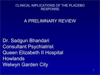 CLINICAL IMPLICATIONS OF THE PLACEBO
RESPONSE

A PRELIMNARY REVIEW

Dr. Sadgun Bhandari
Consultant Psychiatrist
Queen Elizabeth II Hospital
Howlands
Welwyn Garden City
1

 