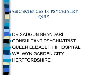 BASIC SCIENCES IN PSYCHIATRY
QUIZ

DR SADGUN BHANDARI
 CONSULTANT PSYCHIATRIST
 QUEEN ELIZABETH II HOSPITAL
 WELWYN GARDEN CITY
 HERTFORDSHIRE


 