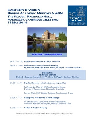 The Conference Committee reserve the right to change the Programme without prior notice
EASTERN DIVISION
Spring Academic Meeting & AGM
The Saloon, Madingley Hall,
Madingley, Cambridge CB23 8AQ
16 May 2014
08:45 – 09:30 Coffee, Registration & Poster Viewing
09:30 – 10:00 Welcome & Annual General Meeting
Dr Sadgun Bhandari, HPFT, Chair, RCPsych - Eastern Division
SESSION 1:
CLINICAL UPDATE
Chair: Dr Sadgun Bhandari, HPFT, Chair, RCPsych - Eastern Division
10:00 – 11:00 Bipolar Disorder: latest advances in practice
Professor Nicol Ferrier, Wolfson Research Centre,
Institute of Neuroscience, Newcastle University
Former Chair, NICE Bipolar Guidance Development Group
11:00 – 11:35 Clozapine: ‘Resistance & Rechallenge’
Dr Edward Silva, Consultant Forensic Psychiatrist,
Ashworth High Secure Hospital, Mersey Care NHS Trust
11:35 – 11:50 Coffee & Poster Viewing
MADINGLEY HALL, CAMBRIDGE
 