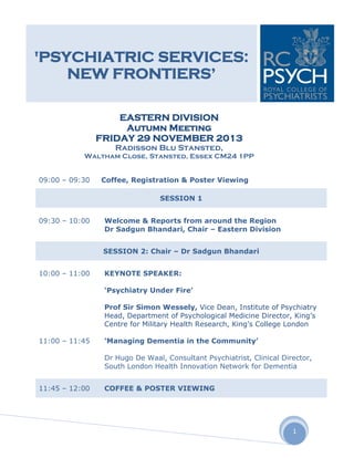'PSYCHIATRIC SERVICES:
NEW FRONTIERS’
EASTERN DIVISION
Autumn Meeting
FRIDAY 29 NOVEMBER 2013
Radisson Blu Stansted,

Waltham Close, Stansted, Essex CM24 1PP
09:00 – 09:30

Coffee, Registration & Poster Viewing
SESSION 1

09:30 – 10:00

Welcome & Reports from around the Region
Dr Sadgun Bhandari, Chair – Eastern Division
SESSION 2: Chair – Dr Sadgun Bhandari

10:00 – 11:00

KEYNOTE SPEAKER:
‘Psychiatry Under Fire’
Prof Sir Simon Wessely, Vice Dean, Institute of Psychiatry
Head, Department of Psychological Medicine Director, King’s
Centre for Military Health Research, King’s College London

11:00 – 11:45

‘Managing Dementia in the Community’
Dr Hugo De Waal, Consultant Psychiatrist, Clinical Director,
South London Health Innovation Network for Dementia

11:45 – 12:00

COFFEE & POSTER VIEWING

1

 