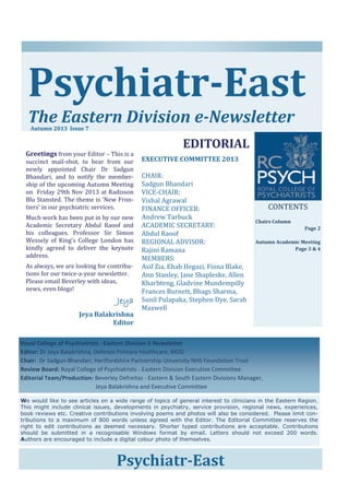 Psychiatr‐East	
	
The	Eastern	Division	e‐Newsletter	
Autumn	2013		Issue	7	

	
Greetings	from	your	Editor	–	This	is	a	
succinct	 mail‐shot,	 to	 hear	 from	 our	
newly	 appointed	 Chair	 Dr	 Sadgun	
Bhandari,	 and	 to	 notify	 the	 member‐
ship	of	the	upcoming	Autumn	Meeting	
on		Friday	29th	Nov	2013	at	Radisson	
Blu	Stansted.	The	theme	is	‘New	Fron‐
tiers’	in	our	psychiatric	services.		

Much	work	has	been	put	in	by	our	new	
Academic	 Secretary	 Abdul	 Raoof	 and	
his	 colleagues.	 Professor	 Sir	 Simon	
Wessely	 of	 King’s	 College	 London	 has	
kindly	 agreed	 to	 deliver	 the	 keynote	
address.	
As	always,	we	are	looking	for	contribu‐
tions	for	our	twice‐a‐year	newsletter.	
Please	email	Beverley	with	ideas,	
news,	even	blogs!	
																							Jeya

Jeya	Balakrishna	
Editor	

	
EDITORIAL	
	
EXECUTIVE	COMMITTEE	2013	
	
CHAIR:		
Sadgun	Bhandari	
VICE‐CHAIR:	
Vishal	Agrawal	
FINANCE	OFFICER:	
Andrew	Tarbuck	
ACADEMIC	SECRETARY:		
Abdul	Raoof	
REGIONAL	ADVISOR:	
Rajini	Ramana	
MEMBERS:	
Asif	Zia,	Ehab	Hegazi,	Fiona	Blake,	
Ann	Stanley,	Jane	Shapleske,	Allen	
Kharbteng,	Gladvine	Mundempilly	
Frances	Burnett,	Bhags	Sharma,	
Sunil	Pulapaka,	Stephen	Dye,	Sarah	
Maxwell	

CONTENTS	
	

Chairs	Column	

 

Page	2	
	
Autumn	Academic	Meeting	
Page	3	&	4	
	
	
	

Royal College of Psychiatrists ‐ Eastern Division E‐Newsletter 
Editor: Dr Jeya Balakrishna, Defence Primary Healthcare, MOD 
Chair:  Dr Sadgun Bhandari, Hertfordshire Partnership University NHS Foundation Trust 
Review Board: Royal College of Psychiatrists ‐ Eastern Division Executive Committee 
Editorial Team/Production: Beverley Defreitas ‐ Eastern & South Eastern Divisions Manager,  
 
 
 
        Jeya Balakrishna and Executive Committee   
We would like to see articles on a wide range of topics of general interest to clinicians in the Eastern Region.
This might include clinical issues, developments in psychiatry, service provision, regional news, experiences,
book reviews etc. Creative contributions involving poems and photos will also be considered. Please limit contributions to a maximum of 800 words unless agreed with the Editor. The Editorial Committee reserves the
right to edit contributions as deemed necessary. Shorter typed contributions are acceptable. Contributions
should be submitted in a recognisable Windows format by email. Letters should not exceed 200 words.
Authors are encouraged to include a digital colour photo of themselves.

Psychiatr‐East	

 