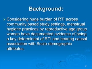 2Background:Considering huge burden of RTI across community based study settings, menstrual hygiene practices by reproductive age group women have documented evidence of being a key determinant of RTI and bearing causal association with Socio-demographic attributes. 