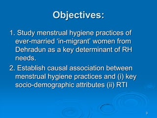 3Objectives:1. Study menstrual hygiene practices of ever-married ‘in-migrant’ women from Dehradun as a key determinant of RH needs. 2. Establish causal association between menstrual hygiene practices and (i) key socio-demographic attributes (ii) RTI