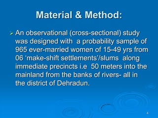 4Material & Method:An observational (cross-sectional) study was designed with  a probability sample of 965 ever-married women of 15-49 yrs from 06 ‘make-shift settlements’/slums  along immediate precincts i.e  50 meters into the mainland from the banks of rivers- all in the district of Dehradun.