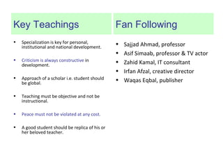 Key Teachings
• Specialization is key for personal,
institutional and national development.
• Criticism is always constructive in
development.
• Approach of a scholar i.e. student should
be global.
• Teaching must be objective and not be
instructional.
• Peace must not be violated at any cost.
• A good student should be replica of his or
her beloved teacher.
Fan Following
• Sajjad Ahmad, professor
• Asif Simaab, professor & TV actor
• Zahid Kamal, IT consultant
• Irfan Afzal, creative director
• Waqas Eqbal, publisher
 