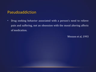 Pseudoaddiction
•

Drug seeking behavior associated with a person’s need to relieve
pain and suffering, not an obsession with the mood altering affects
of medication.
Wesson et al, 1993

 