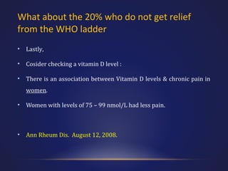 What about the 20% who do not get relief
from the WHO ladder
•

Lastly,

•

Cosider checking a vitamin D level :

•

There is an association between Vitamin D levels & chronic pain in
women.

•

Women with levels of 75 – 99 nmol/L had less pain.

•

Ann Rheum Dis. August 12, 2008.

 