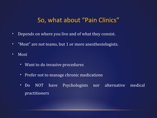 So, what about “Pain Clinics”
•

Depends on where you live and of what they consist.

•

“Most” are not teams, but 1 or more anesthesiologists.

•

Most
• Want to do invasive procedures
• Prefer not to manage chronic medications
• Do

NOT

have

practitioners

Psychologists

nor

alternative

medical

 