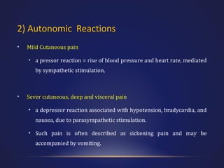 2) Autonomic Reactions
•

Mild Cutaneous pain
• a pressor reaction = rise of blood pressure and heart rate, mediated
by sympathetic stimulation.

•

Sever cutaneous, deep and visceral pain
• a depressor reaction associated with hypotension, bradycardia, and
nausea, due to parasympathetic stimulation.
• Such pain is often described as sickening pain and may be
accompanied by vomiting.

 