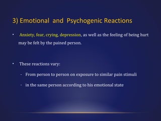 3) Emotional and Psychogenic Reactions
•

Anxiety, fear, crying, depression, as well as the feeling of being hurt
may be felt by the pained person.

•

These reactions vary:
- From person to person on exposure to similar pain stimuli
- in the same person according to his emotional state

 