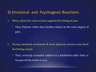 3) Emotional and Psychogenic Reactions
1.

Worry about the cause of pain augment the feeling of pain.
• Thus, Patients suffer than healthy subject to the same degree of
pain.

2.

Strong emotional excitement & sever physical exertion may block
the feeling of pain.
• Thus, seriously wounded soldiers in a battlefield suffer little or
no pain till the battle is over.

 