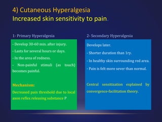 4) Cutaneous Hyperalgesia
Increased skin sensitivity to pain.
1- Primary Hyperalgesia

2- Secondary Hyperalgesia

- Develop 30-60 min. after injury.

Develops later.

- Lasts for several hours or days.

- Shorter duration than 1ry.

- In the area of redness.
- Non-painful stimuli (as touch)
becomes painful.

- In healthy skin surrounding red area.
- Pain is felt more sever than normal.

Mechanism:

Central sensitization explained by

Decreased pain threshold due to local

convergence-facilitation theory.

axon reflex releasing substance P

 