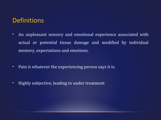 Definitions
•

An unpleasant sensory and emotional experience associated with
actual or potential tissue damage and modified by individual
memory, expectations and emotions.

•

Pain is whatever the experiencing person says it is.

•

Highly subjective, leading to under treatment

 