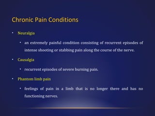 Chronic Pain Conditions
•

Neuralgia
• an extremely painful condition consisting of recurrent episodes of
intense shooting or stabbing pain along the course of the nerve.

•

Causalgia
• recurrent episodes of severe burning pain.

•

Phantom limb pain
• feelings of pain in a limb that is no longer there and has no
functioning nerves.

 