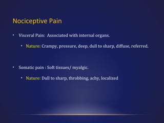 Nociceptive Pain
•

Visceral Pain: Associated with internal organs.
• Nature: Crampy, pressure, deep, dull to sharp, diffuse, referred.

•

Somatic pain : Soft tissues/ myalgic.
• Nature: Dull to sharp, throbbing, achy, localized

 