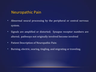 Neuropathic Pain
•

Abnormal neural processing by the peripheral or central nervous
system.

•

Signals are amplified or distorted; Synapse receptor numbers are
altered; pathways not originally involved become involved

•

Patient Description of Neuropathic Pain:

•

Burning, electric, searing, tingling, and migrating or traveling.

 