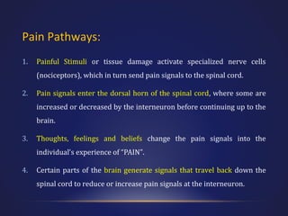 Pain Pathways:
1.

Painful Stimuli or tissue damage activate specialized nerve cells
(nociceptors), which in turn send pain signals to the spinal cord.

2.

Pain signals enter the dorsal horn of the spinal cord, where some are
increased or decreased by the interneuron before continuing up to the
brain.

3.

Thoughts, feelings and beliefs change the pain signals into the
individual’s experience of “PAIN".

4.

Certain parts of the brain generate signals that travel back down the
spinal cord to reduce or increase pain signals at the interneuron.

 