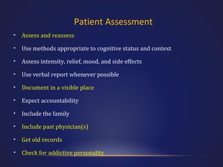 Patient Assessment
•

Assess and reassess

•

Use methods appropriate to cognitive status and context

•

Assess intensity, relief, mood, and side effects

•

Use verbal report whenever possible

•

Document in a visible place

•

Expect accountability

•

Include the family

•

Include past physician(s)

•

Get old records

•

Check for addictive personality

 