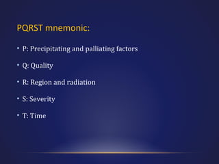 PQRST mnemonic:
• P: Precipitating and palliating factors
• Q: Quality
• R: Region and radiation
• S: Severity
• T: Time

 
