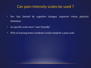 Can pain-intensity scales be used ?
•

Yes- but, limited by cognitive changes, impaired vision, physical
limitation

•

no specific scale more “user friendly”

•

83% of nursing home residents could complete a pain scale

 