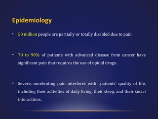 Epidemiology
•

50 million people are partially or totally disabled due to pain

•

70 to 90% of patients with advanced disease from cancer have
significant pain that requires the use of opioid drugs.

•

Severe, unrelenting pain interferes with patients' quality of life,
including their activities of daily living, their sleep, and their social
interactions.

 