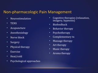 Non-pharmacologic Pain Management
•

Neurostimulation

•

TENS

•

Acupuncture

•

Anesthesiology

•

Nerve block

•

Surgery

•

Physical therapy

•

Exercise

•

Heat/cold

•

Psychological approaches

• Cognitive therapies (relaxation,
imagery, hypnosis)
• Biofeedback
• Behavior therapy
• Psychotherapy
• Complementary tx
• Massage therapy
• Art therapy
• Music therapy
• Aroma therapy

 