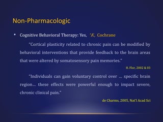 Non-Pharmacologic
 Cognitive Behavioral Therapy: Yes, ‘A’, Cochrane
“Cortical plasticity related to chronic pain can be modified by
behavioral interventions that provide feedback to the brain areas
that were altered by somatosensory pain memories.”
H. Flor, 2002 & 03

“Individuals can gain voluntary control over … specific brain
region… these effects were powerful enough to impact severe,
chronic clinical pain.”
de Charms, 2005, Nat’l Acad Sci

 