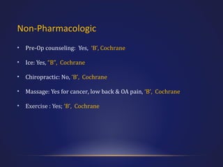 Non-Pharmacologic
•

Pre-Op counseling: Yes, ‘B’, Cochrane

•

Ice: Yes, “B”, Cochrane

•

Chiropractic: No, ‘B’, Cochrane

•

Massage: Yes for cancer, low back & OA pain, ‘B’, Cochrane

•

Exercise : Yes; ‘B’, Cochrane

 