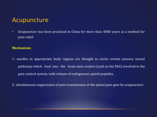 Acupuncture
•

Acupuncture has been practiced in China for more than 4000 years as a method for
pain relief.

Mechanism:
1- needles in appropriate body regions are thought to excite certain sensory neural
pathways which feed into the brain stem centers (such as the PAG) involved in the
pain control system, with release of endogenous opioid peptides.
2- simultaneous suppression of pain transmission at the spinal pain-gate by acupuncture

 