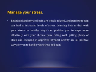 Manage your stress.
•

Emotional and physical pain are closely related, and persistent pain
can lead to increased levels of stress. Learning how to deal with
your stress in healthy ways can position you to cope more
effectively with your chronic pain. Eating well, getting plenty of
sleep and engaging in approved physical activity are all positive
ways for you to handle your stress and pain.

 