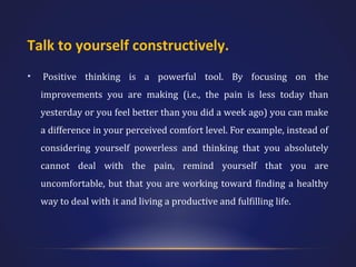 Talk to yourself constructively.
•

Positive thinking is a powerful tool. By focusing on the
improvements you are making (i.e., the pain is less today than
yesterday or you feel better than you did a week ago) you can make
a difference in your perceived comfort level. For example, instead of
considering yourself powerless and thinking that you absolutely
cannot deal with the pain, remind yourself that you are
uncomfortable, but that you are working toward finding a healthy
way to deal with it and living a productive and fulfilling life.

 