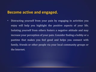 Become active and engaged.
•

Distracting yourself from your pain by engaging in activities you
enjoy will help you highlight the positive aspects of your life.
Isolating yourself from others fosters a negative attitude and may
increase your perception of your pain. Consider finding a hobby or a
pastime that makes you feel good and helps you connect with
family, friends or other people via your local community groups or
the Internet.

 