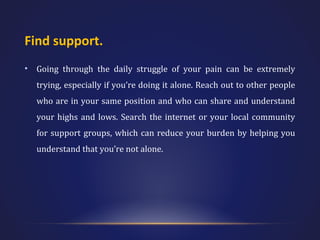 Find support.
•

Going through the daily struggle of your pain can be extremely
trying, especially if you’re doing it alone. Reach out to other people
who are in your same position and who can share and understand
your highs and lows. Search the internet or your local community
for support groups, which can reduce your burden by helping you
understand that you’re not alone.

 