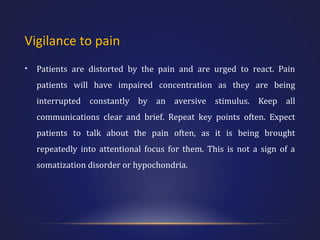 Vigilance to pain
•

Patients are distorted by the pain and are urged to react. Pain
patients will have impaired concentration as they are being
interrupted constantly by an aversive stimulus. Keep all
communications clear and brief. Repeat key points often. Expect
patients to talk about the pain often, as it is being brought
repeatedly into attentional focus for them. This is not a sign of a
somatization disorder or hypochondria.

 