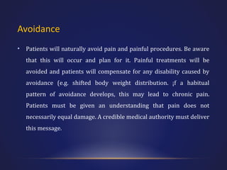 Avoidance
•

Patients will naturally avoid pain and painful procedures. Be aware
that this will occur and plan for it. Painful treatments will be
avoided and patients will compensate for any disability caused by
avoidance (e.g. shifted body weight distribution. ¡f a habitual
pattern of avoidance develops, this may lead to chronic pain.
Patients must be given an understanding that pain does not
necessarily equal damage. A credible medical authority must deliver
this message.

 