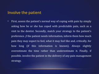 Involve the patient
•

First, assess the patient’s normal way of coping with pain by simply
asking how he or she has coped with predictable pain, such as a
visit to the dentist. Secondly, match your strategy to the patient’s
preference. ¡f the patient needs information, inform them how much
pain they may expect to feel, what it may feel like and, critically, for
how long (if this information is known). Always slightly
overestimate the time rather than underestimate it. Finally, if
possible. involve the patient in the delivery of any pain management
strategy.

 