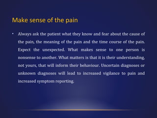 Make sense of the pain
•

Always ask the patient what they know and fear about the cause of
the pain, the meaning of the pain and the time course of the pain.
Expect the unexpected. What makes sense to one person is
nonsense to another. What matters is that it is their understanding,
not yours, that will inform their behaviour. Uncertain diagnoses or
unknown diagnoses will lead to increased vigilance to pain and
increased symptom reporting.

 