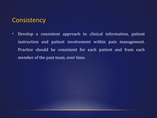 Consistency
•

Develop a consistent approach to clinical information, patient
instruction and patient involvement within pain management.
Practice should be consistent for each patient and from each
member of the pain team, over time.

 