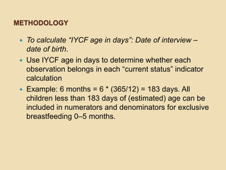 MethodologyTo calculate “IYCF age in days”: Date of interview – date of birth. Use IYCF age in days to determine whether each observation belongs in each “current status” indicator calculation Example: 6 months = 6 * (365/12) = 183 days. All children less than 183 days of (estimated) age can be included in numerators and denominators for exclusive breastfeeding 0–5 months. 
