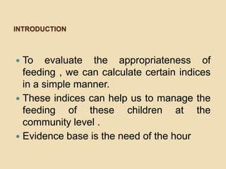 INTRODUCTIONTo evaluate the appropriateness of feeding , we can calculate certain indices in a simple manner. These indices can help us to manage the feeding of these children at the community level .Evidence base is the need of the hour
