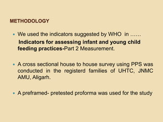 MethodologyWe used the indicators suggested by WHO  in ……    Indicators for assessing infant and young child feeding practices-Part 2 Measurement.A cross sectional house to house survey using PPS was conducted in the registerd families of UHTC, JNMC AMU, Aligarh.A preframed- pretested proforma was used for the study
