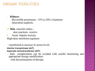 o Kidneys
-Reversible proteinuria - 15% to 20% of patients
-Interstitial nephritis.
.
 Skin -macular rashes ,
skin reactions –resolve
 Acute hepatic toxicity
High-dose interferon regimens
- manifested as increase in serum levels
Alanine transaminase (ALT)
Aspartate aminotransferase (AST).
- fatal complications can be avoided with careful monitoring and
appropriate dosage modification.
with discontinuation of therapy.
 