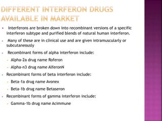 • Interferons are broken down into recombinant versions of a specific
interferon subtype and purified blends of natural human interferon.
• Many of these are in clinical use and are given intramuscularly or
subcutaneously
• Recombinant forms of alpha interferon include:
• Alpha-2a drug name Roferon
• Alpha-n3 drug name AlferonN
• Recombinant forms of beta interferon include:
• Beta-1a drug name Avonex
• Beta-1b drug name Betaseron
• Recombinant forms of gamma interferon include:
• Gamma-1b drug name Acimmune
 