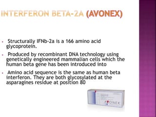 • Structurally IFNb-2a is a 166 amino acid
glycoprotein.
• Produced by recombinant DNA technology using
genetically engineered mammalian cells which the
human beta gene has been introduced into
• Amino acid sequence is the same as human beta
interferon. They are both glycosylated at the
asparagines residue at position 80
 