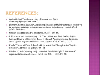 Morley,Michael.The pharmacology of lymphocytes.Barlin
Heidelberg.Springer.1988.print
 Zitzmann, Kathrin, et al. SOCS1 silencing enhances antitumor activity of type I IFNs
by regulating apoptosis in neuroendocrine tumor cells. Cancer research 67.10
(2007): 5025-5032
 Jonasch E and Haluska FG. Interferon 2001;6(1):34-55.
 Rijckborst V and Janssen Harry L.A. The Role of Interferon in Oncological
Practice: Review of Interferon Biology, Clinical Applications, and Toxicities.
Oncologist in Hepatitis B therapy. Curr Hepatitis Rep 2010;9:231-238.
 Kanda T, Imazeki F and Yokosuka O. New Antiviral Therapies for Chronic
Hepatitis C. Hepatol Int 2010;4:548-561
 Hayden FG and Gwalthey JM jr. Intranasal interferon-alpha 2 treatment of
experimental rhinoviral colds. J Infect Dis. 2003 ;150(2):174-80.
 
