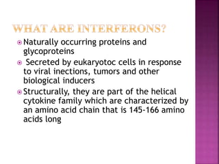  Naturally occurring proteins and
glycoproteins
 Secreted by eukaryotoc cells in response
to viral inections, tumors and other
biological inducers
 Structurally, they are part of the helical
cytokine family which are characterized by
an amino acid chain that is 145-166 amino
acids long
 