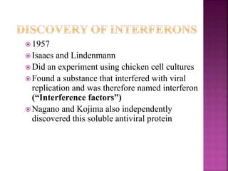  1957
 Isaacs and Lindenmann
 Did an experiment using chicken cell cultures
 Found a substance that interfered with viral
replication and was therefore named interferon
(“Interference factors”)
 Nagano and Kojima also independently
discovered this soluble antiviral protein
 